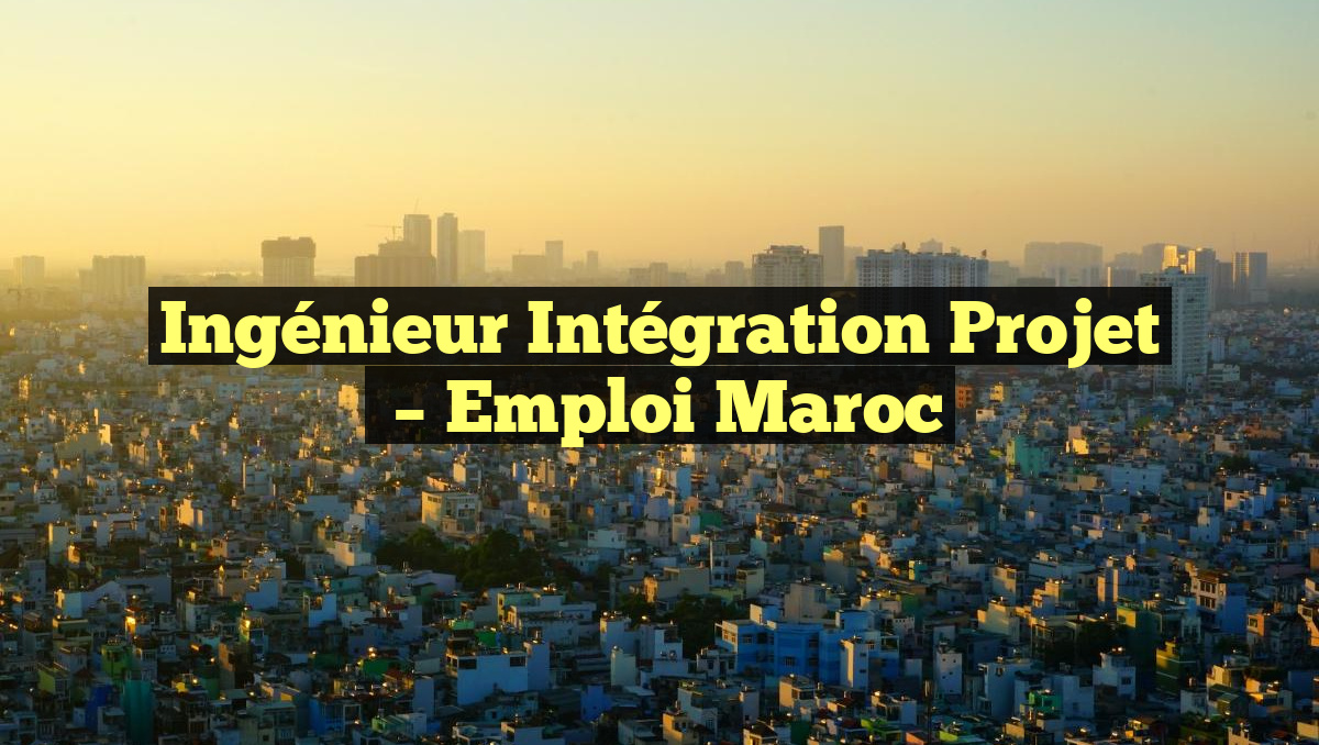 Ingénieur Intégration Projet
– Emploi Maroc