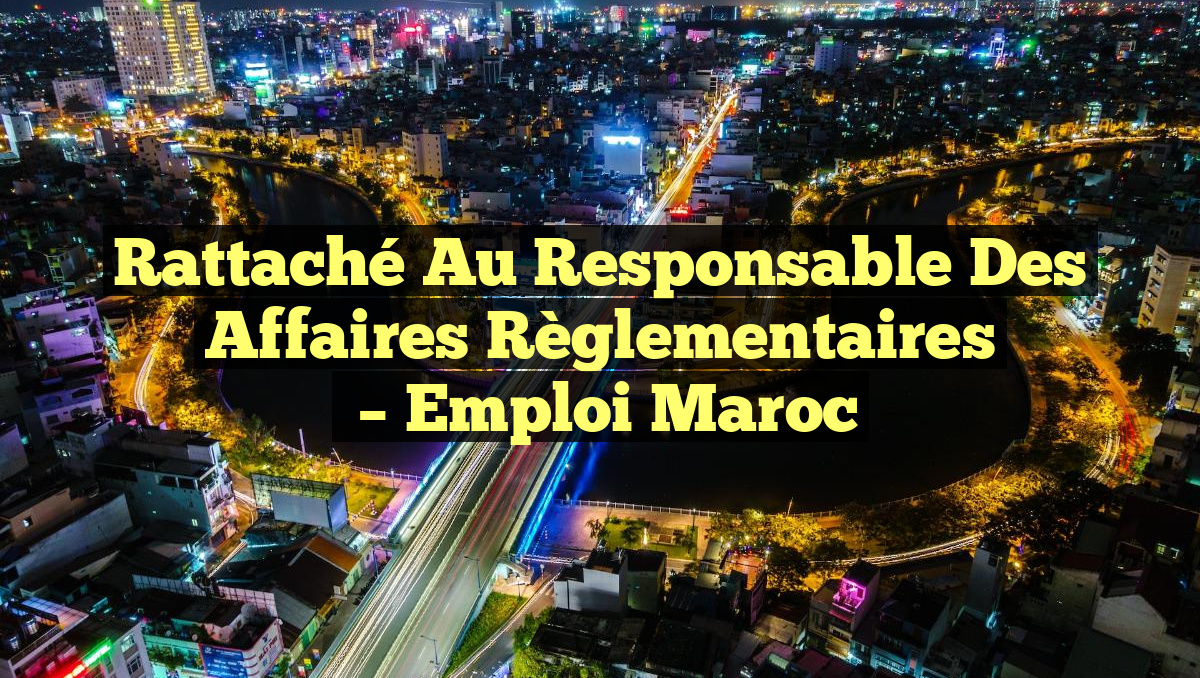 Rattaché au Responsable des Affaires Règlementaires
– Emploi Maroc