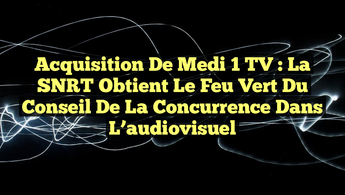 Acquisition de Medi 1 TV : La SNRT obtient le feu vert du Conseil de la concurrence dans l&rsquo;audiovisuel