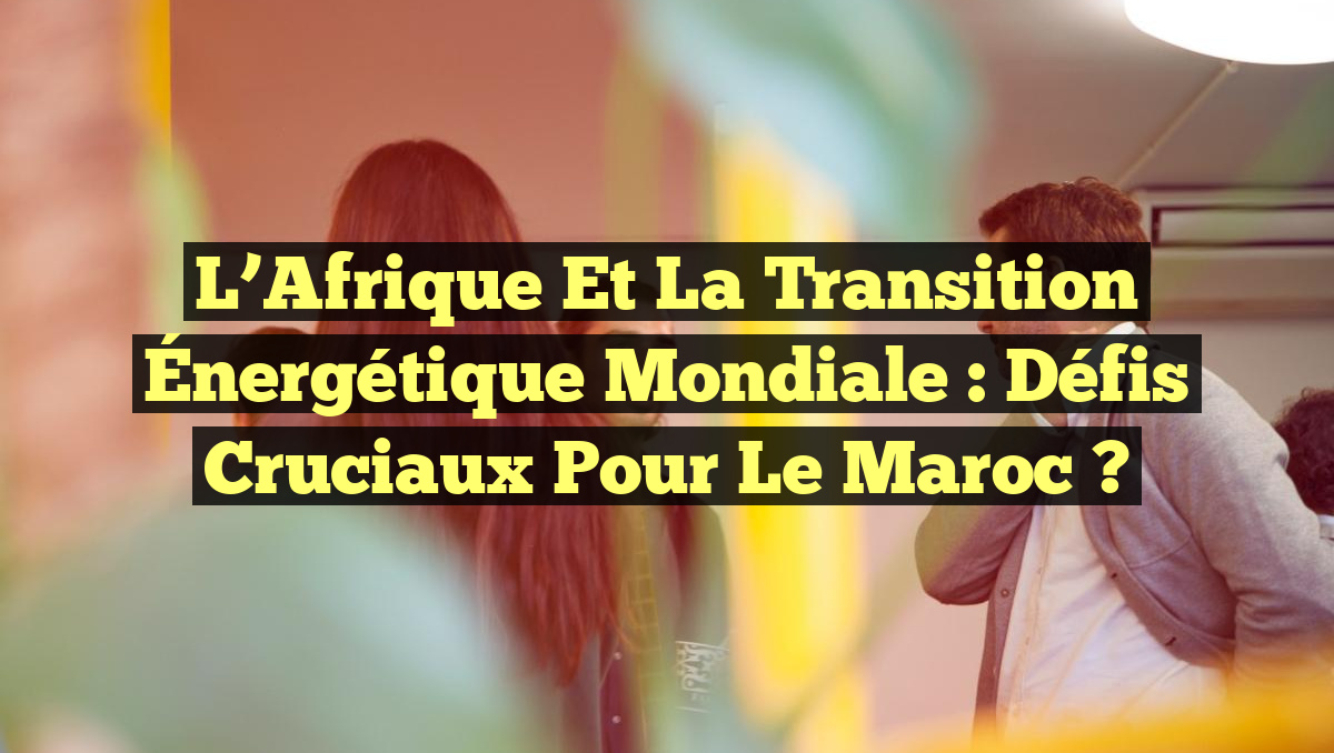 L’Afrique et la Transition Énergétique Mondiale : Défis Cruciaux pour le Maroc ?