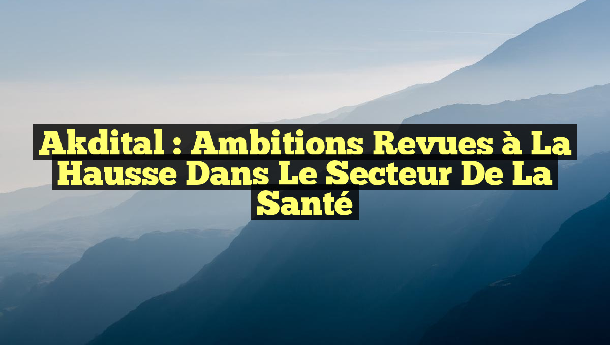 Akdital : Ambitions Revues à la Hausse dans le Secteur de la Santé
