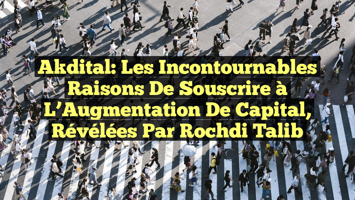 Akdital: Les Incontournables Raisons de Souscrire à l&rsquo;Augmentation de Capital, révélées par Rochdi Talib