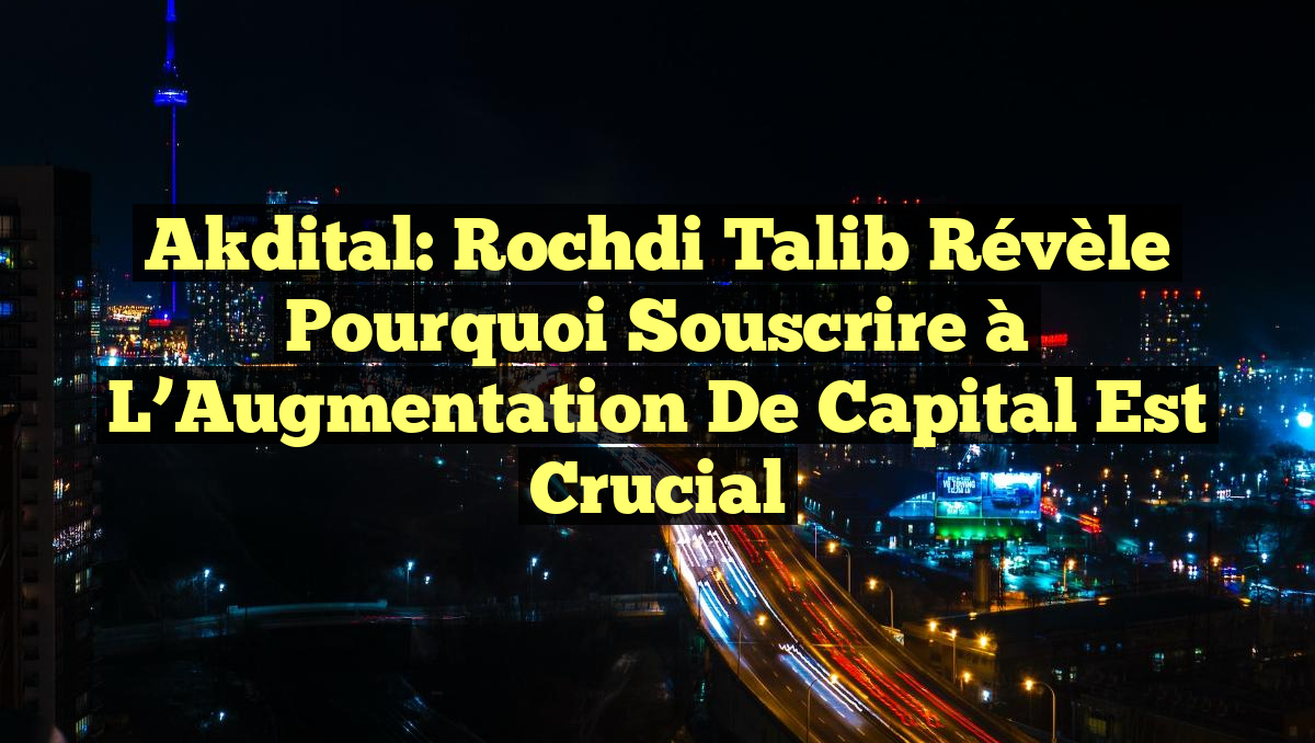 Akdital: Rochdi Talib Révèle Pourquoi Souscrire à l’Augmentation de Capital est Crucial