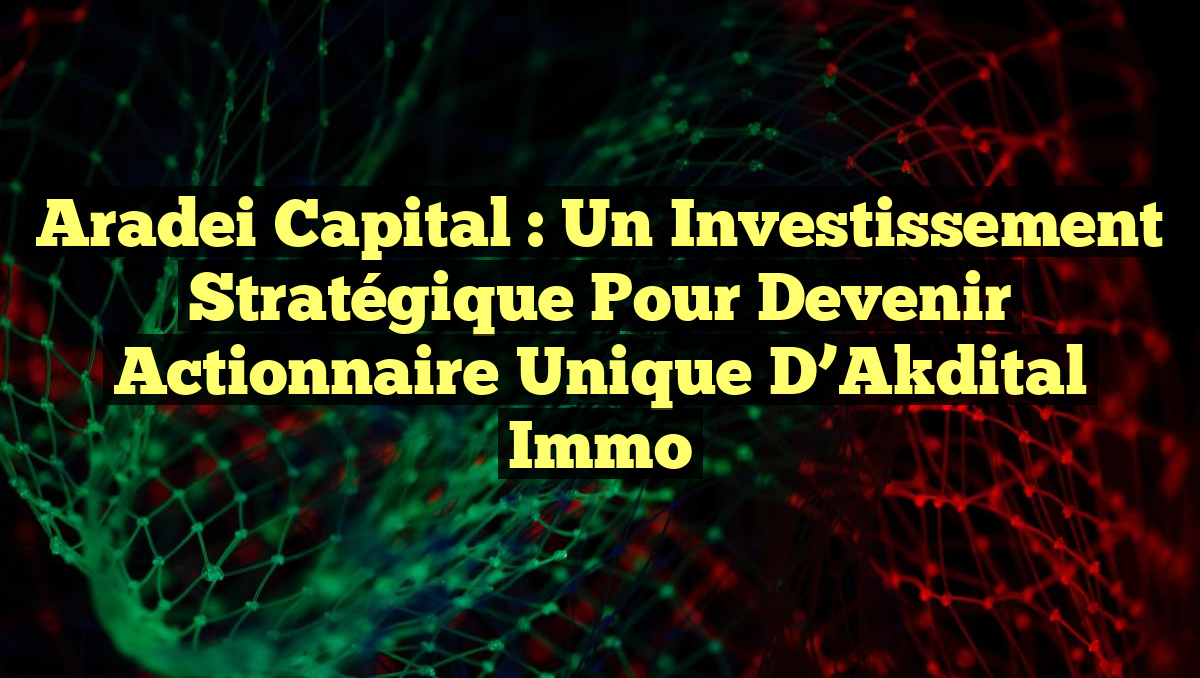 Aradei Capital : Un Investissement Stratégique pour Devenir Actionnaire Unique d&rsquo;Akdital Immo