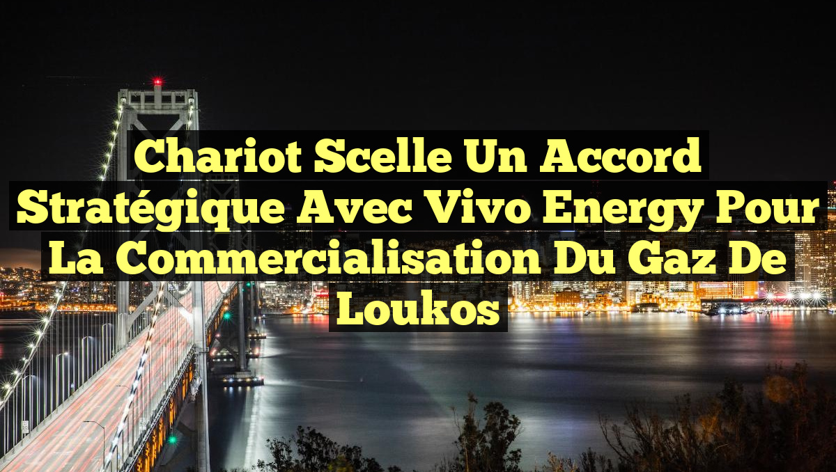 Chariot scelle un accord stratégique avec Vivo Energy pour la commercialisation du gaz de Loukos