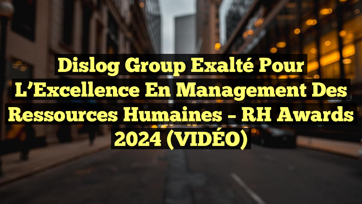 Dislog Group Exalté pour l&rsquo;Excellence en Management des Ressources Humaines – RH Awards 2024 (VIDÉO)