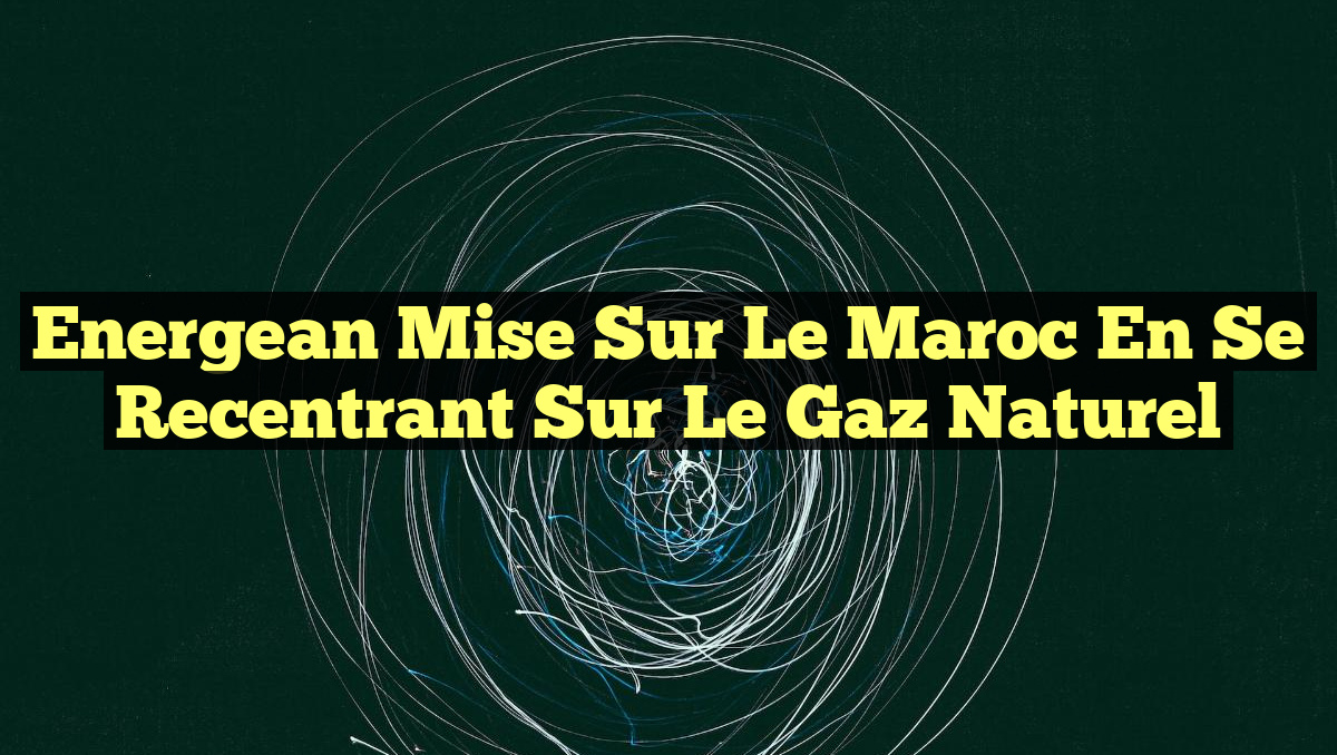 Energean mise sur le Maroc en se recentrant sur le gaz naturel