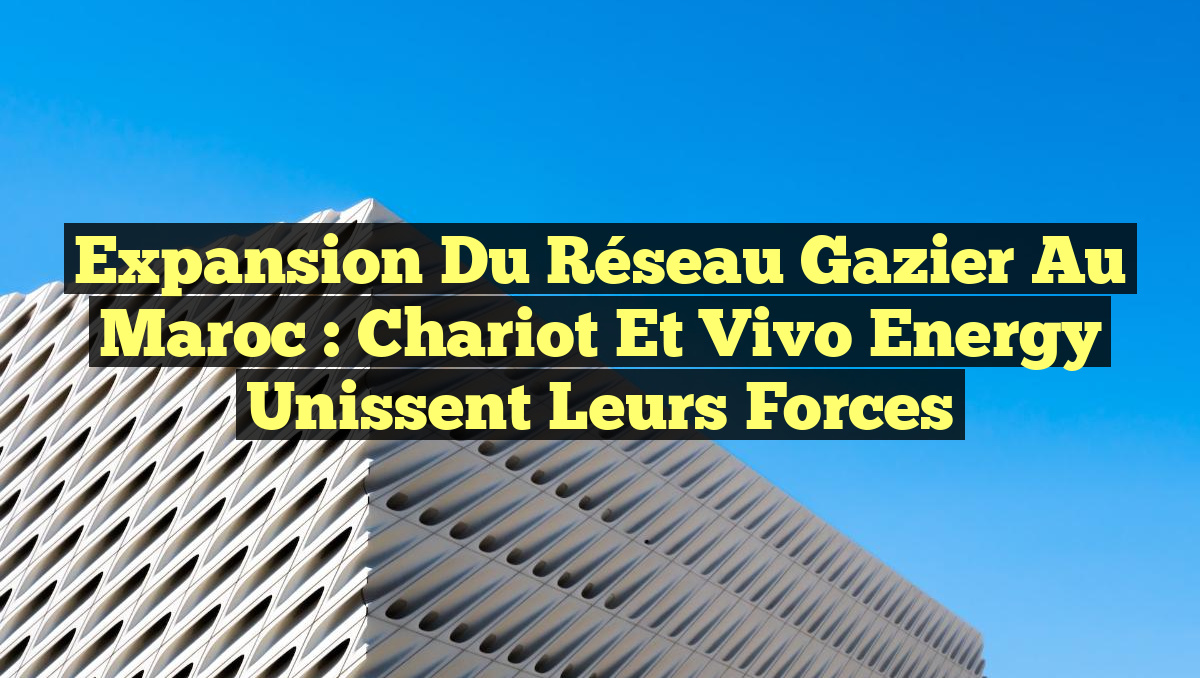 Expansion du Réseau Gazier au Maroc : Chariot et Vivo Energy Unissent leurs Forces