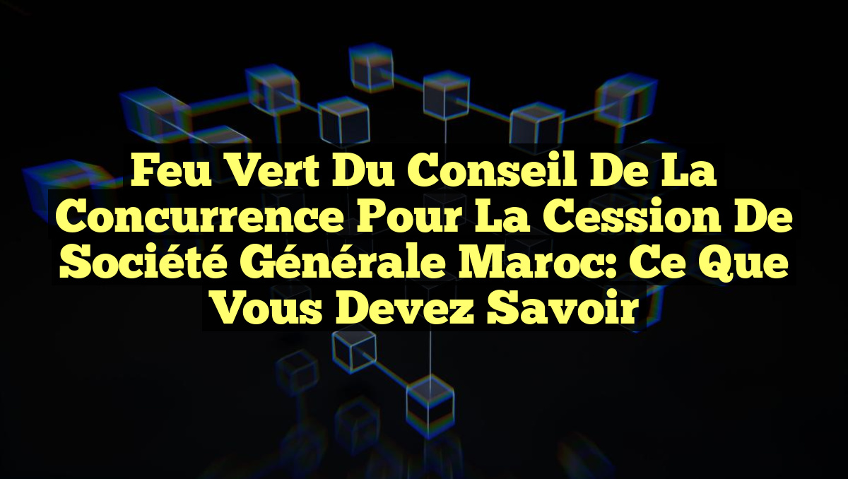 Feu Vert du Conseil de la Concurrence pour la Cession de Société Générale Maroc: Ce que Vous Devez Savoir