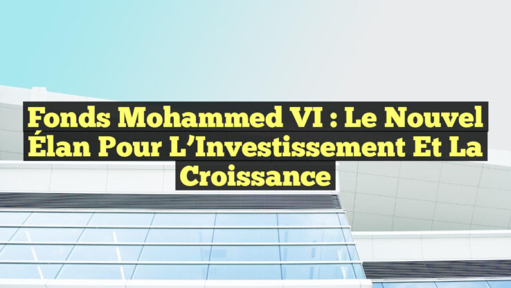 Fonds Mohammed VI : Le Nouvel Élan pour l’Investissement et la Croissance Fonds Mohammed VI : Le Nouvel Élan pour l’Investissement et la Croissance
