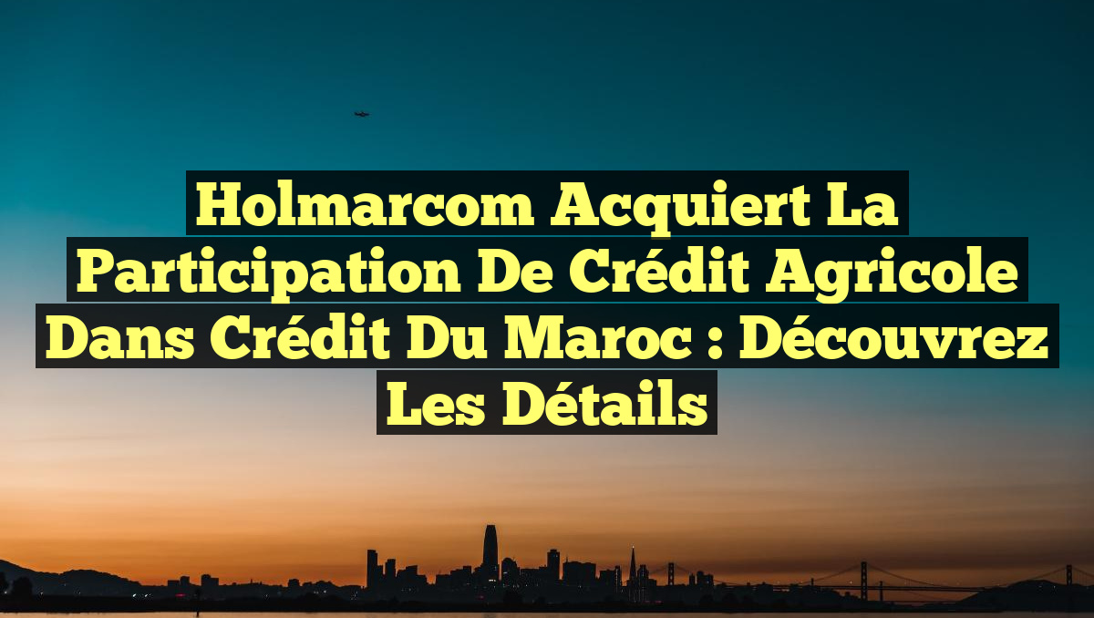 Holmarcom Acquiert la Participation de Crédit Agricole dans Crédit du Maroc : Découvrez les Détails