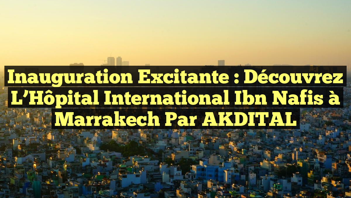 Inauguration Excitante : Découvrez l&rsquo;Hôpital International Ibn Nafis à Marrakech par AKDITAL