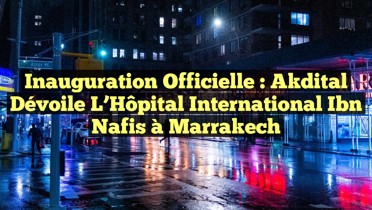 Inauguration Officielle : Akdital Dévoile l&rsquo;Hôpital International Ibn Nafis à Marrakech