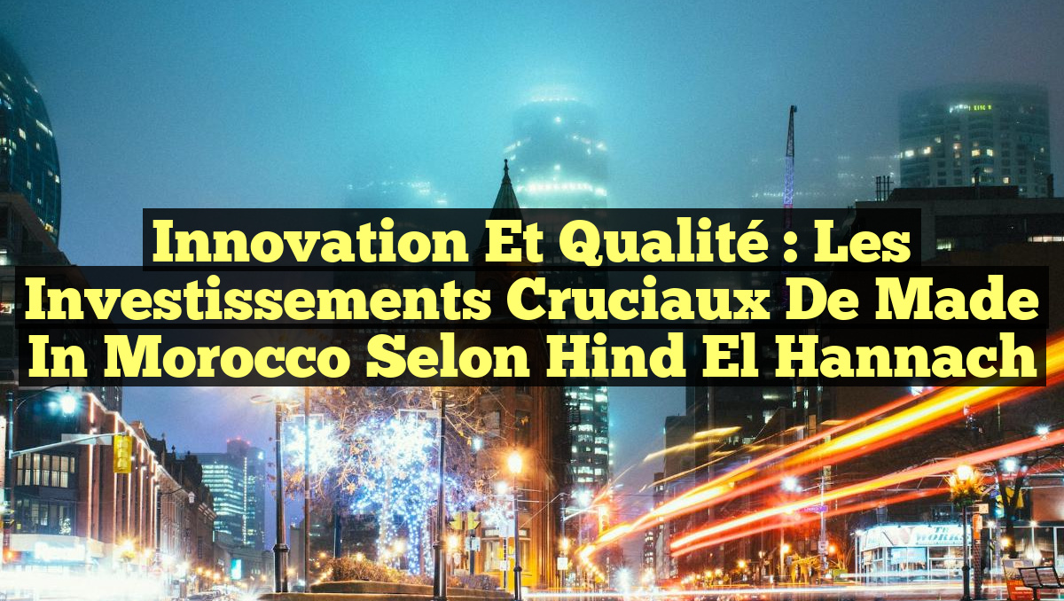 Innovation et Qualité : Les Investissements Cruciaux de Made in Morocco selon Hind El Hannach