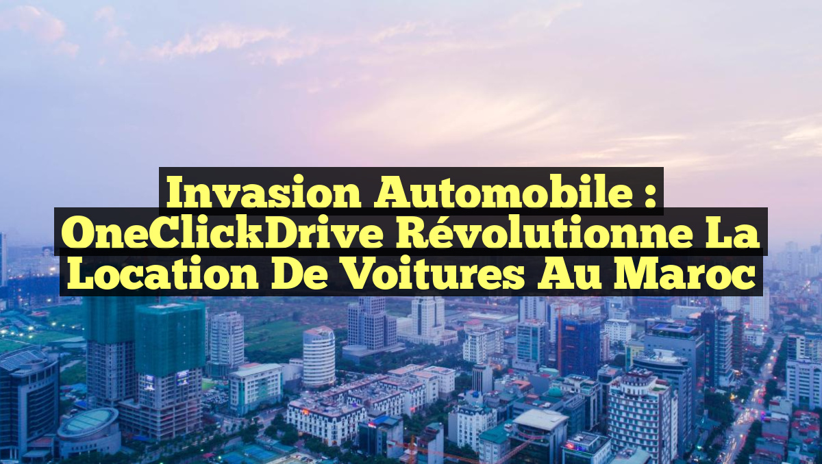 Invasion automobile : OneClickDrive révolutionne la location de voitures au Maroc