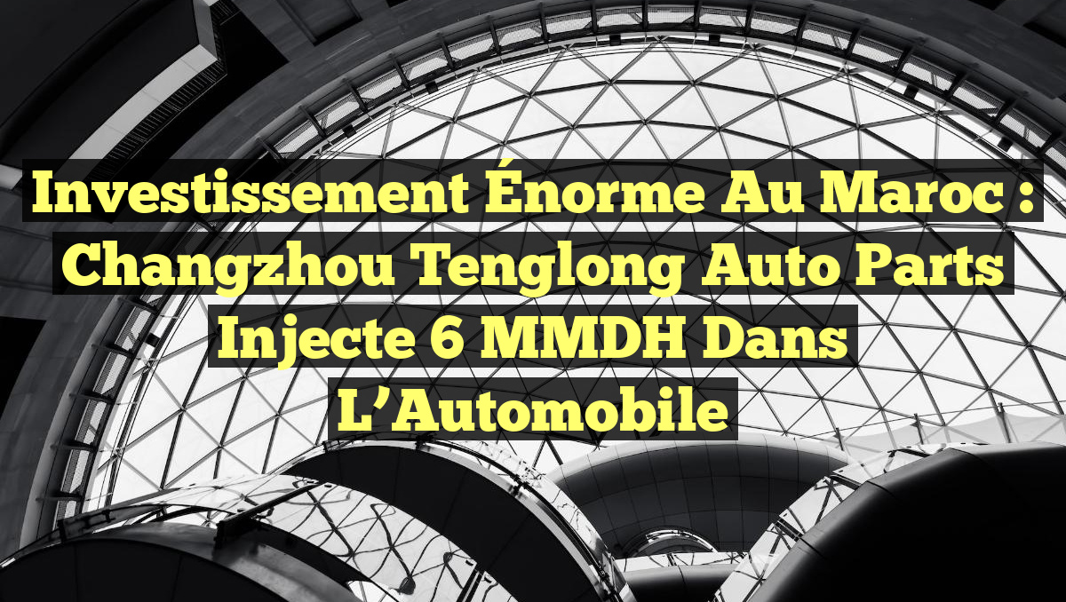 Investissement Énorme au Maroc : Changzhou Tenglong Auto Parts Injecte 6 MMDH dans l&rsquo;Automobile