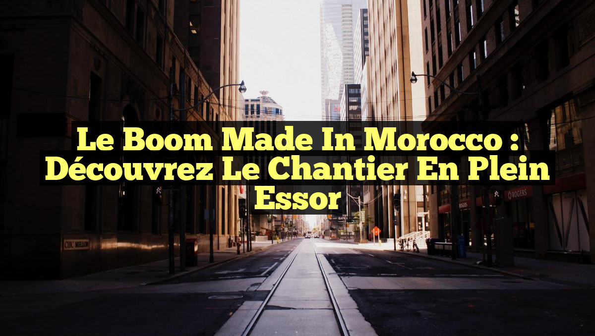 Le Boom Made in Morocco : Découvrez le Chantier en Plein Essor