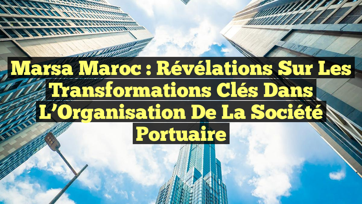 Marsa Maroc : Révélations sur les Transformations Clés dans l&rsquo;Organisation de la Société Portuaire