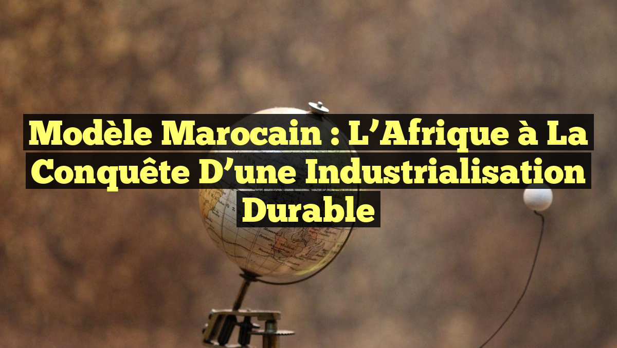 Modèle Marocain : L’Afrique à la Conquête d’une Industrialisation Durable