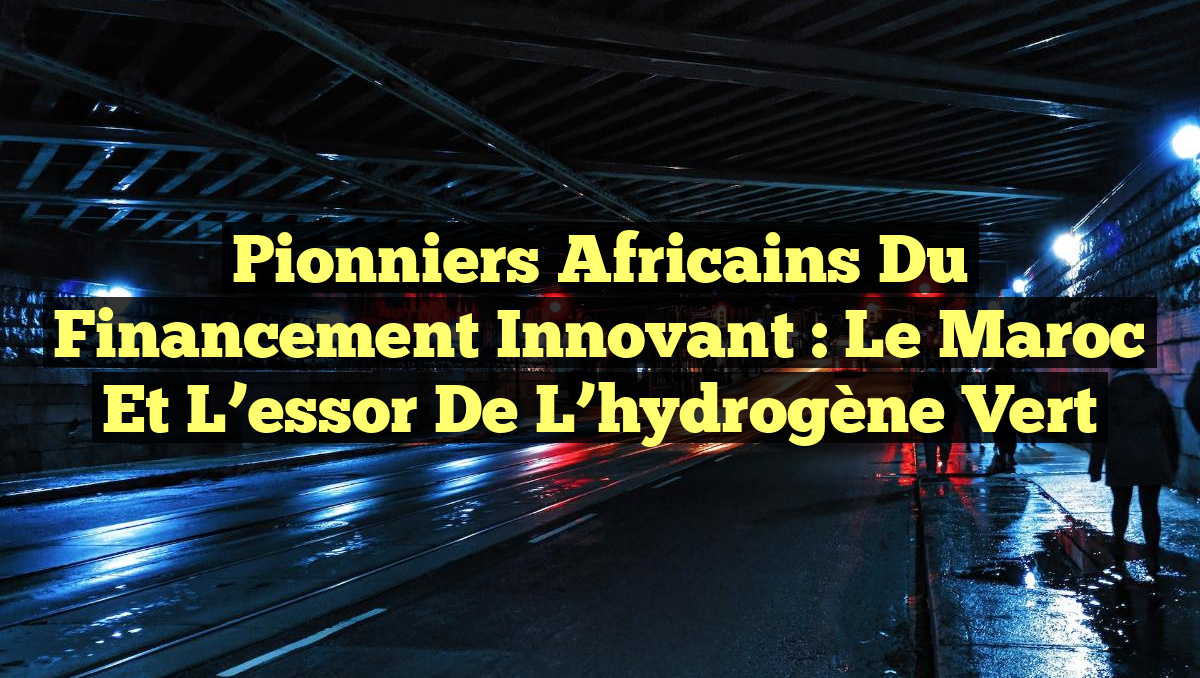 Pionniers africains du financement innovant : Le Maroc et l&rsquo;essor de l&rsquo;hydrogène vert