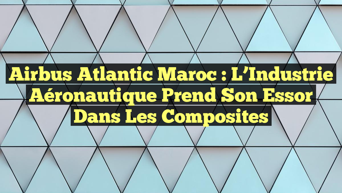 Airbus Atlantic Maroc : L&rsquo;Industrie Aéronautique Prend Son Essor dans les Composites