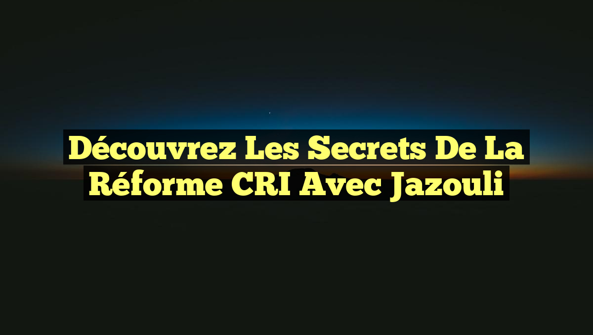 Découvrez les secrets de la réforme CRI avec Jazouli