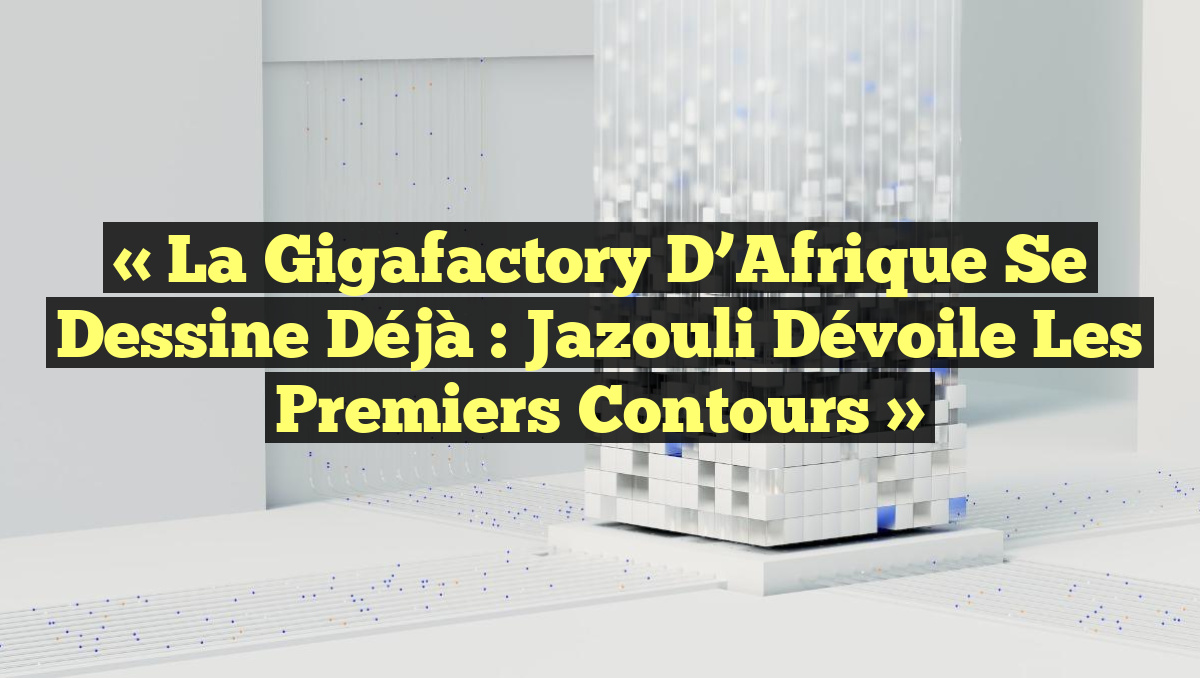 « La gigafactory d’Afrique se dessine déjà : Jazouli dévoile les premiers contours »