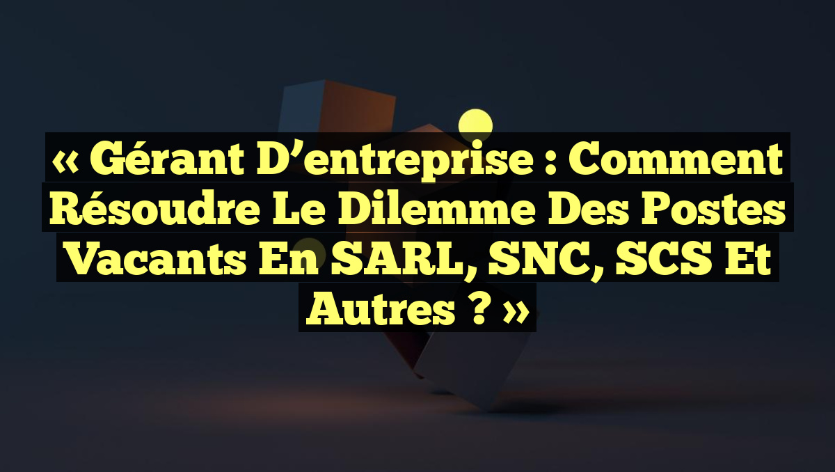 « Gérant d&rsquo;entreprise : Comment résoudre le dilemme des postes vacants en SARL, SNC, SCS et autres ? »