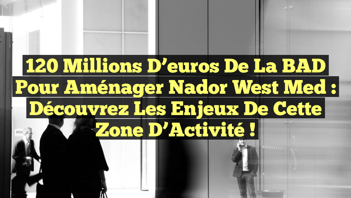 120 Millions d’euros de la BAD pour Aménager Nador West Med : Découvrez les Enjeux de cette Zone d’Activité !
