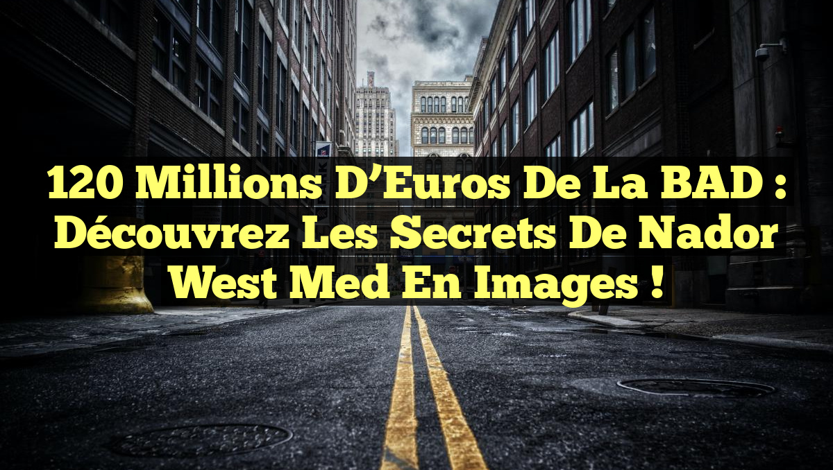 120 Millions d&rsquo;Euros de la BAD : Découvrez les Secrets de Nador West Med en Images !