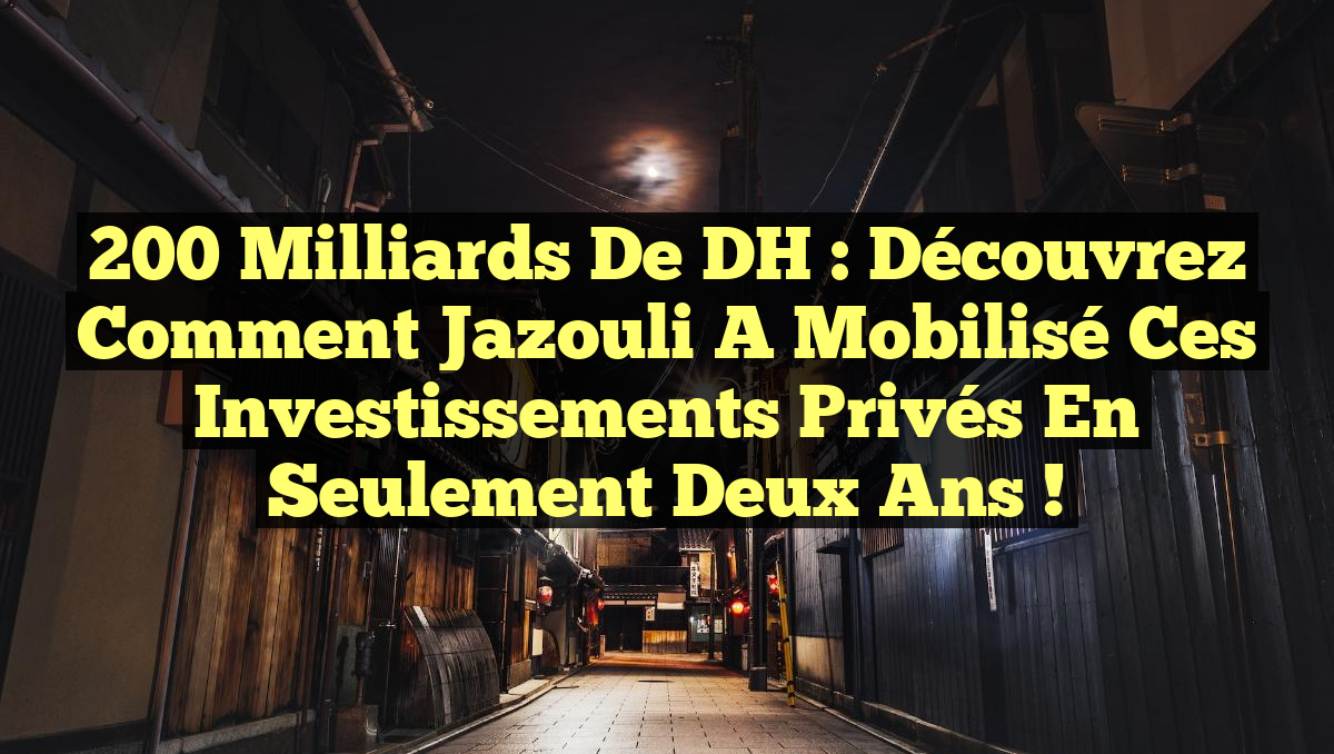 200 Milliards de DH : Découvrez comment Jazouli a mobilisé ces investissements privés en seulement deux ans !