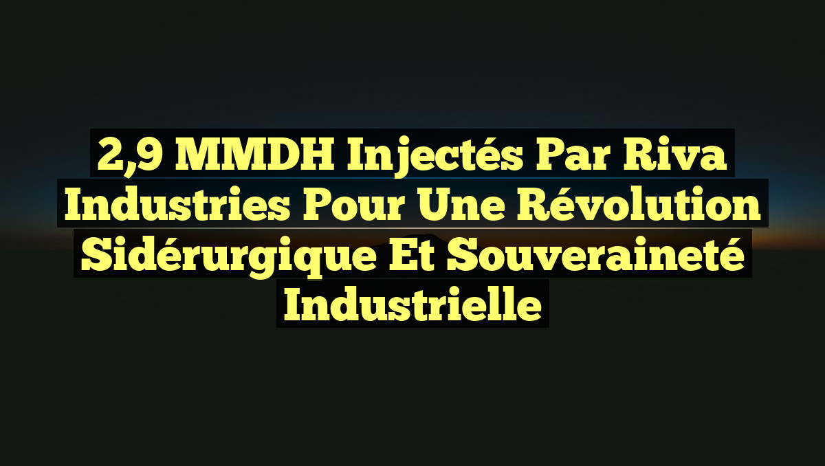 2,9 MMDH Injectés par Riva Industries pour une Révolution Sidérurgique et Souveraineté Industrielle