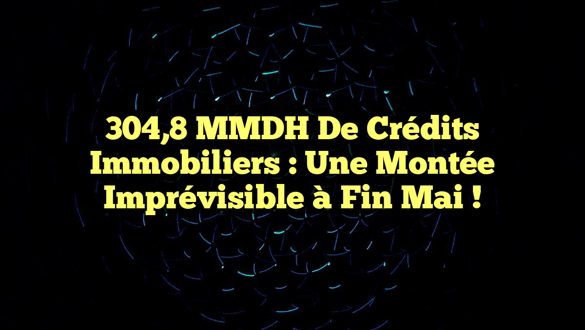 304,8 MMDH de Crédits Immobiliers : Une Montée Imprévisible à Fin Mai !