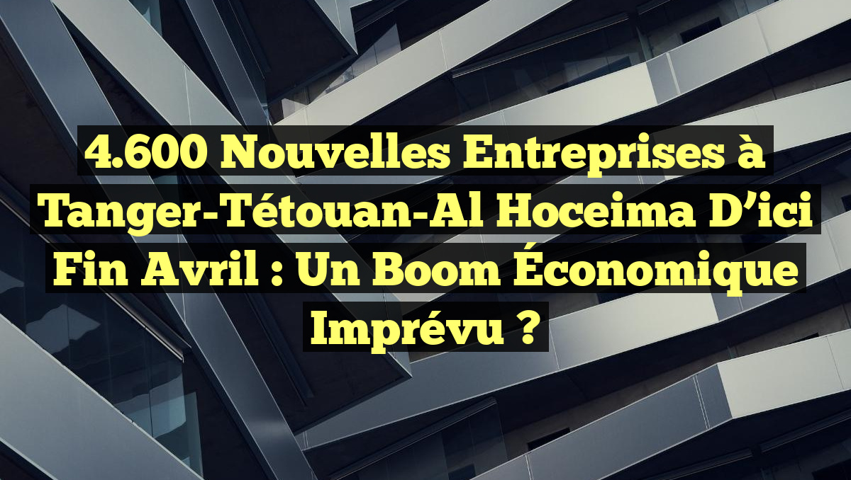 4.600 Nouvelles Entreprises à Tanger-Tétouan-Al Hoceima d&rsquo;ici fin Avril : Un Boom Économique Imprévu ?