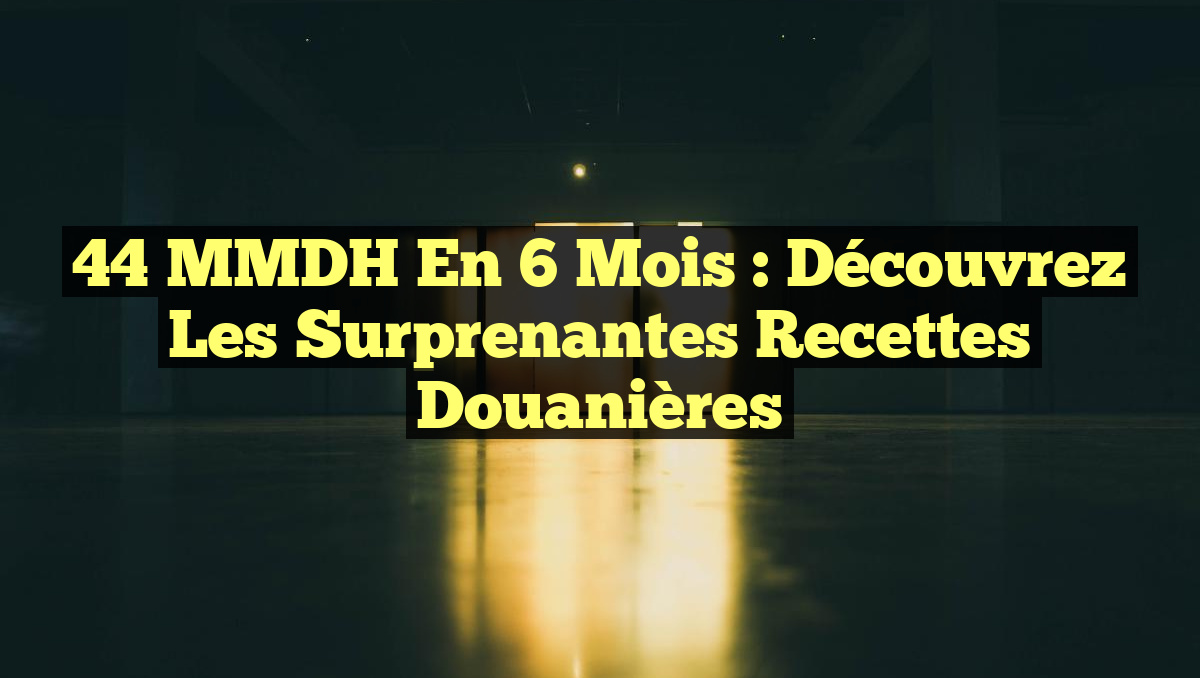 44 MMDH en 6 mois : Découvrez les surprenantes recettes douanières