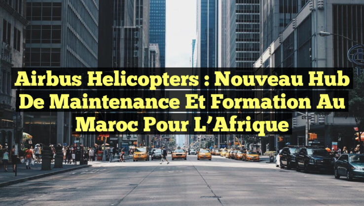 Airbus Helicopters : Nouveau Hub de Maintenance et Formation au Maroc pour l’Afrique