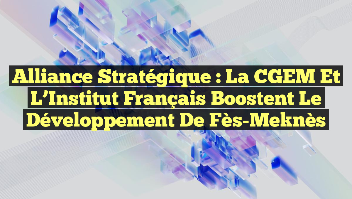 Alliance Stratégique : La CGEM et l’Institut Français Boostent le Développement de Fès-Meknès