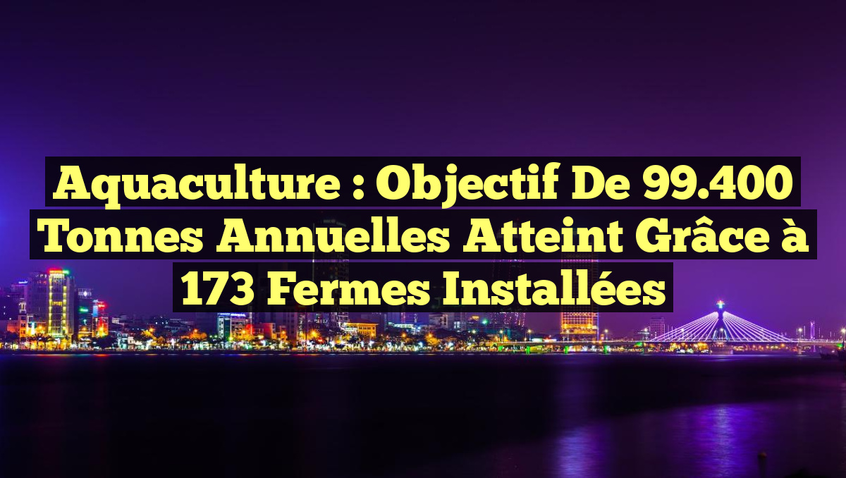Aquaculture : Objectif de 99.400 Tonnes Annuelles Atteint Grâce à 173 Fermes Installées