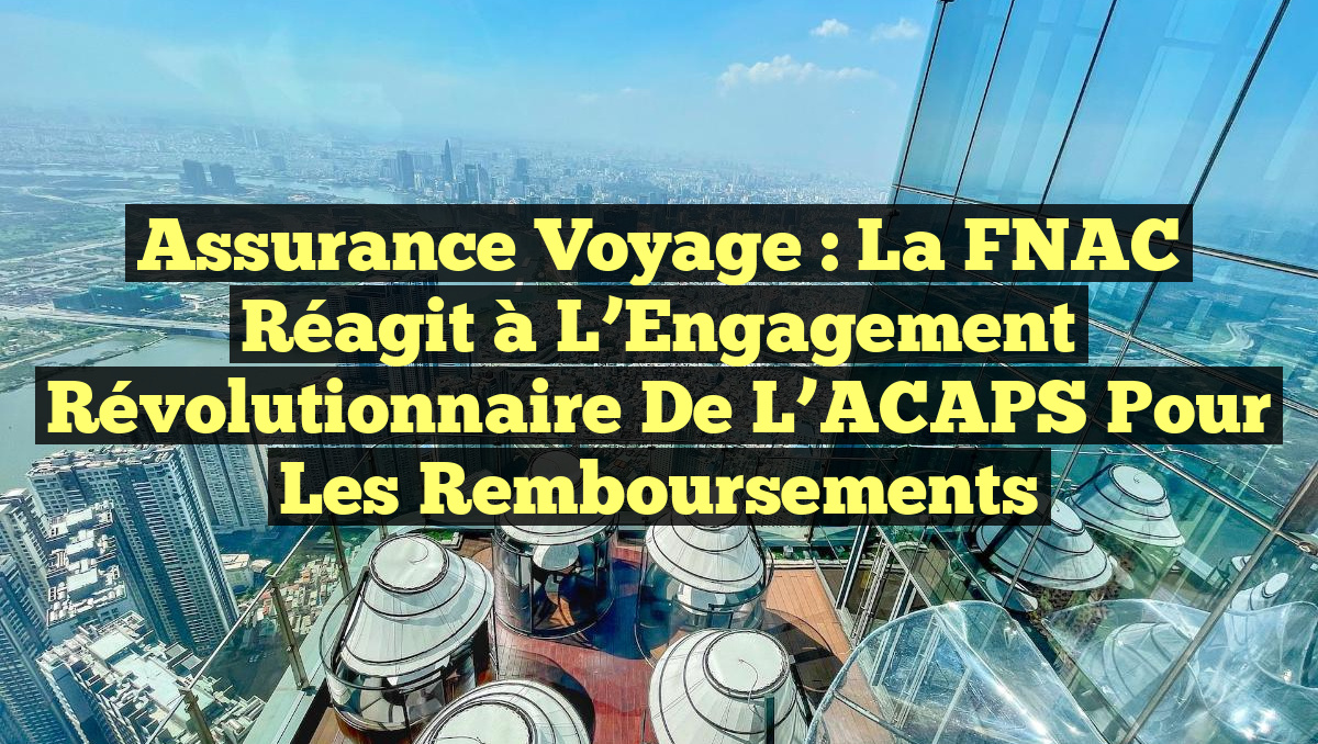 Assurance Voyage : La FNAC Réagit à l&rsquo;Engagement Révolutionnaire de l&rsquo;ACAPS pour les Remboursements