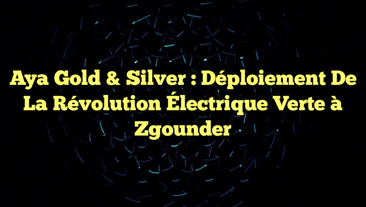 Aya Gold & Silver : Déploiement de la Révolution Électrique Verte à Zgounder
