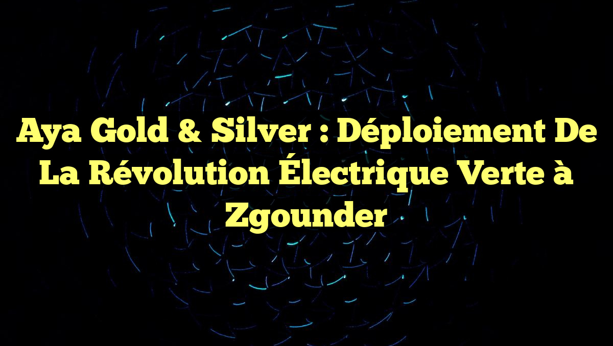 Aya Gold & Silver : Déploiement de la Révolution Électrique Verte à Zgounder