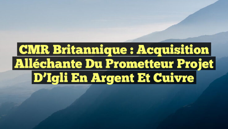 CMR Britannique : Acquisition Alléchante du Prometteur Projet d’Igli en Argent et Cuivre
