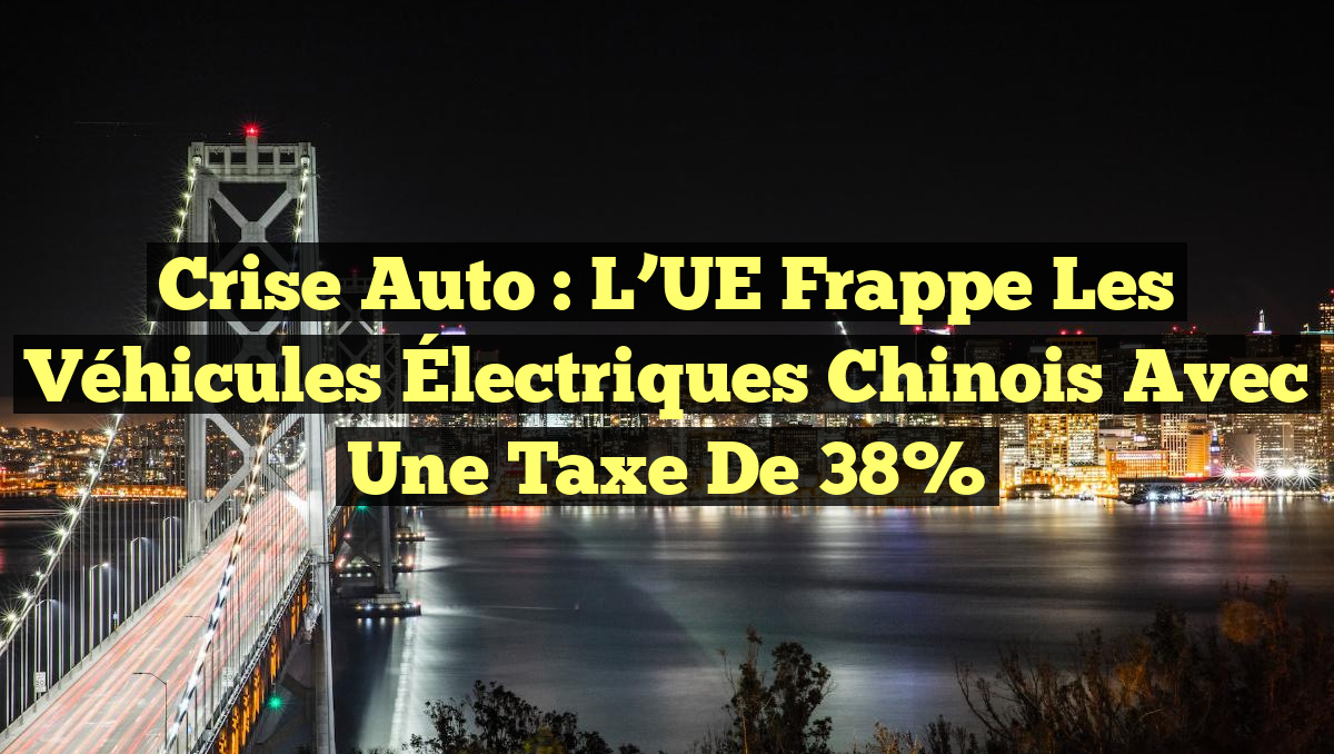 Crise Auto : L&rsquo;UE Frappe les Véhicules Électriques Chinois avec une Taxe de 38%