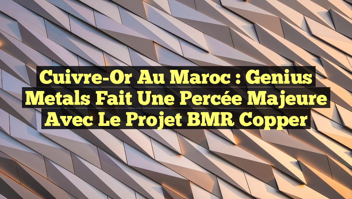 Cuivre-Or au Maroc : Genius Metals fait une percée majeure avec le projet BMR Copper