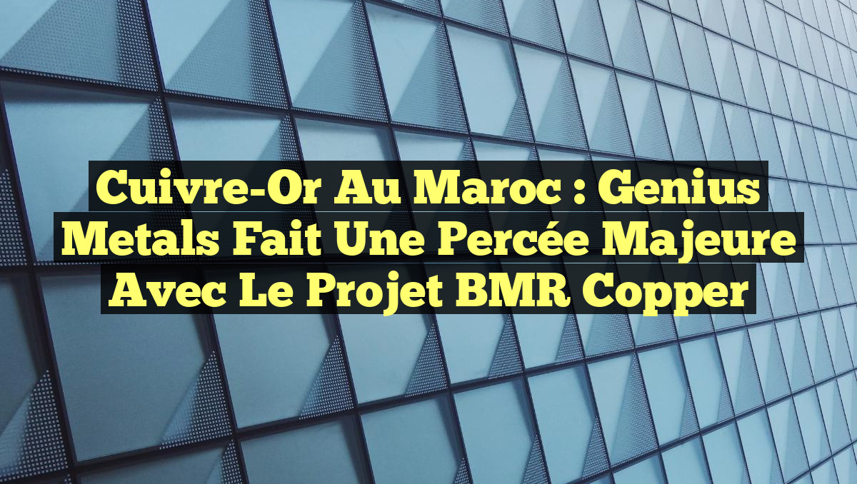 Cuivre-Or au Maroc : Genius Metals fait une percée majeure avec le projet BMR Copper