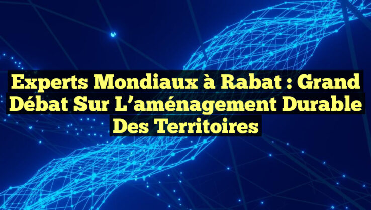Experts mondiaux à Rabat : Grand débat sur l’aménagement durable des territoires
