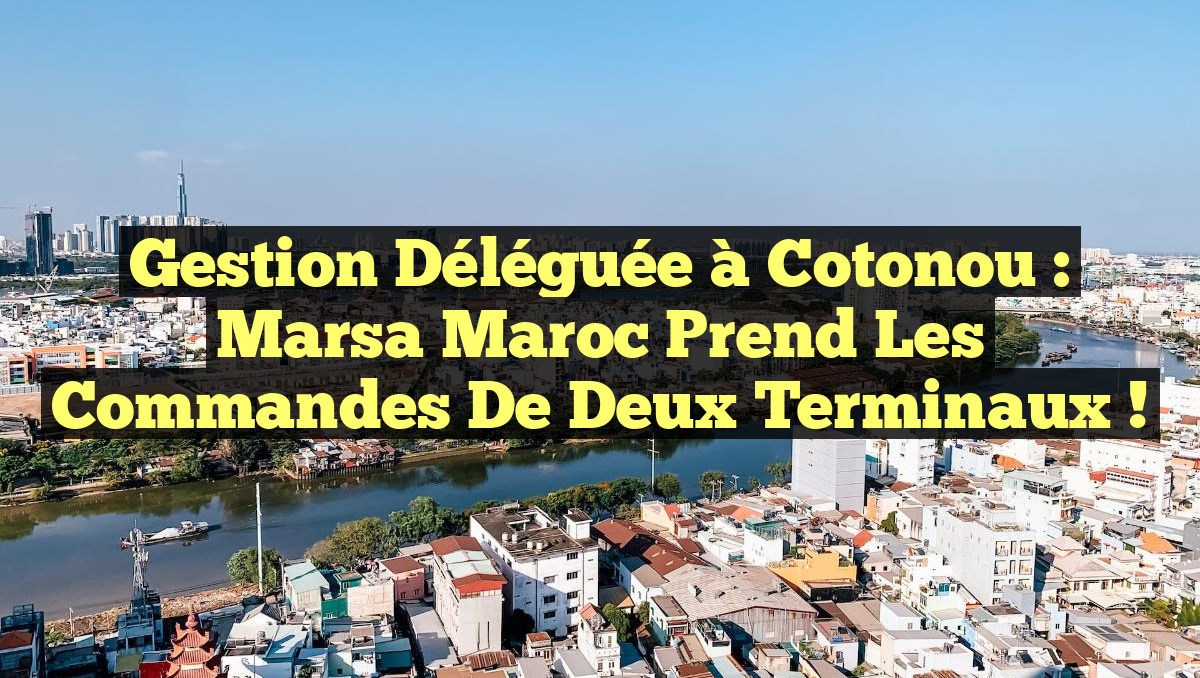 Gestion Déléguée à Cotonou : Marsa Maroc Prend les Commandes de Deux Terminaux !
