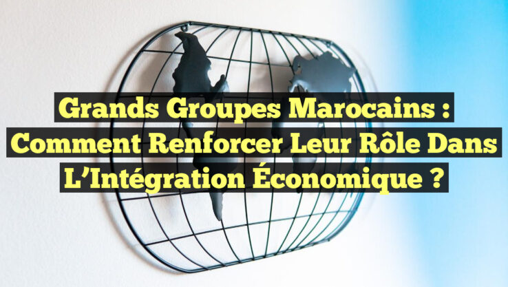 Grands Groupes Marocains : Comment Renforcer leur Rôle dans l’Intégration Économique ?