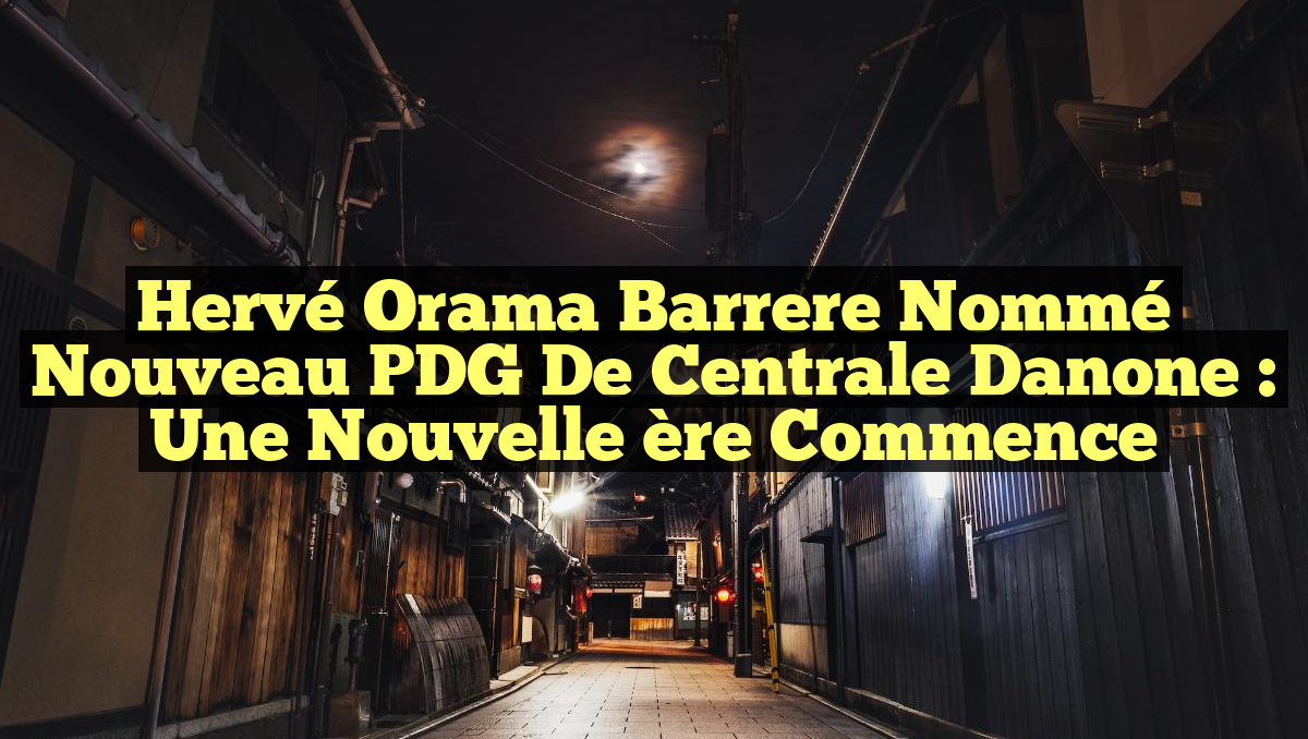 Hervé Orama Barrere nommé nouveau PDG de Centrale Danone : une nouvelle ère commence