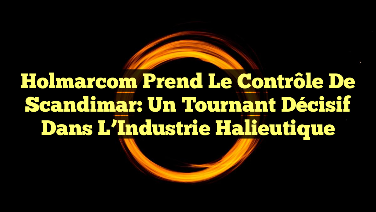 Holmarcom Prend le Contrôle de Scandimar: Un Tournant Décisif dans l&rsquo;Industrie Halieutique